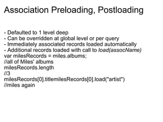 Association Preloading, Postloading - Defaulted to 1 level deep - Can be overridden at global level or per query - Immediately associated records loaded automatically - Additional records loaded with call to  load(assocName)  var milesRecords = miles.albums; //all of Miles' albums milesRecords.length //3 milesRecords[0].titlemilesRecords[0].load("artist") //miles again 