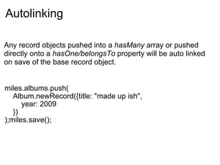 Autolinking miles.albums.push(     Album.newRecord({title: "made up ish",         year: 2009     }) );miles.save(); Any record objects pushed into a  hasMany  array or pushed directly onto a  hasOne/belongsTo  property will be auto linked on save of the base record object. 