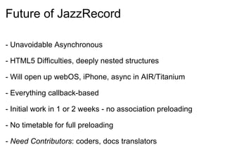 Future of JazzRecord - Unavoidable Asynchronous - HTML5 Difficulties, deeply nested structures - Will open up webOS, iPhone, async in AIR/Titanium - Everything callback-based - Initial work in 1 or 2 weeks - no association preloading - No timetable for full preloading -  Need Contributors : coders, docs translators 
