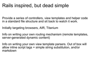 Rails inspired, but dead simple Provide a series of controllers, view templates and helper code in a standard file structure and sit back to watch it work.   Initially targeting browsers, AIR, Titanium  Info on writing your own routing mechanism (remote templates, server-generated dynamic content) Info on writing your own view template parsers. Out of box will allow inline script tags + simple string substitution, and/or markdown 