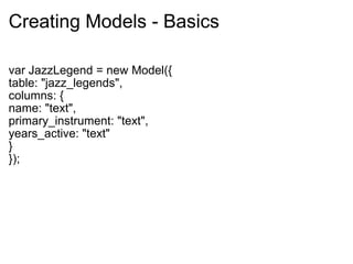Creating Models - Basics var JazzLegend = new Model({ table: "jazz_legends", columns: { name: "text", primary_instrument: "text", years_active: "text" } }); 