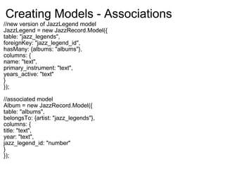 Creating Models - Associations //new version of JazzLegend model JazzLegend = new JazzRecord.Model({ table: "jazz_legends", foreignKey: "jazz_legend_id", hasMany: {albums: "albums"}, columns: { name: "text", primary_instrument: "text", years_active: "text" } }); //associated model Album = new JazzRecord.Model({ table: "albums", belongsTo: {artist: "jazz_legends"}, columns: { title: "text", year: "text", jazz_legend_id: "number" } }); 