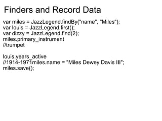 Finders and Record Data var miles = JazzLegend.findBy("name", "Miles"); var louis = JazzLegend.first(); var dizzy = JazzLegend.find(2); miles.primary_instrument //trumpet louis.years_active //1914-1971miles.name = "Miles Dewey Davis III"; miles.save();   