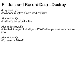 Finders and Record Data - Destroy dizzy.destroy(); //someone must've grown tired of Dizzy! Album.count(); //3 albums so far, all Miles Album.destroyAll(); //like that time you lost all your CDs// when your car was broken into... Album.count(); //0, no more Miles!! 