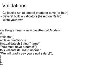 Validations var Programmer = new JazzRecord.Model({ //... validate: { atSave: function() { this.validatesIsString("name",  "You must have a name!"); this.validatesIsFloat("income", "We will gladly pay you a null salary!"); } } }); - Callbacks run at time of create or save (or both) - Several built in validators (based on Rails') - Write your own 
