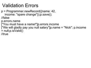 Validation Errors p = Programmer.newRecord({name: 42,      income: "spare change"});p.save(); //false p.errors.name ["You must have a name!"]p.errors.income ["We will gladly pay you null salary"]p.name = "Nick"; p.income = null;p.isValid() //true 