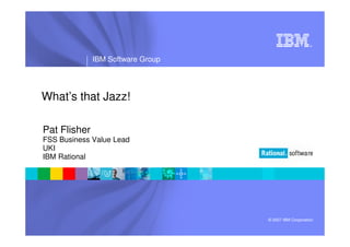 ®




              IBM Software Group




What’s that Jazz!

Pat Flisher
FSS Business Value Lead
UKI
IBM Rational




                                   © 2007 IBM Corporation
 