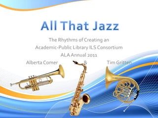 All That Jazz The Rhythms of Creating an Academic-Public Library ILS Consortium ALA Annual 2011 Alberta Comer                         &                   Tim Gritten 