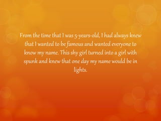 From the time that I was 5-years-old, I had always knew
that I wanted to be famous and wanted everyone to
know my name. This shy girl turned into a girl with
spunk and knew that one day my name would be in
lights.
 