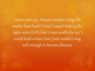Let me just say, I knew I couldn’t sing. No
matter how hard I tried, I wasn’t hitting the
right notes (LOL),but it was worth the try. I
could hold a tune, but I just couldn’t sing
well enough to become famous.
 