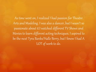 As time went on, I realized I had passion for Theatre
Arts and Modeling. I was also a dancer, but I wasn’t so
passionate about it.I watched different TV Shows and
Movies to learn different acting techniques. I aspired to
be the next Tyra Banks/Halle Berry, but I knew I had A
LOT of work to do.
 