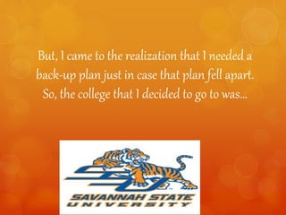 But, I came to the realization that I needed a
back-up plan just in case that plan fell apart.
So, the college that I decided to go to was…
 