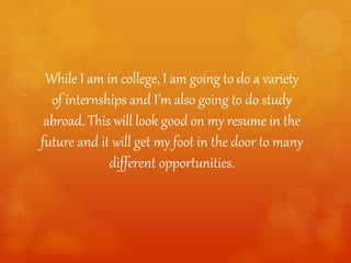 While I am in college, I am going to do a variety
of internships and I’m also going to do study
abroad. This will look good on my resume in the
future and it will get my foot in the door to many
different opportunities.
 