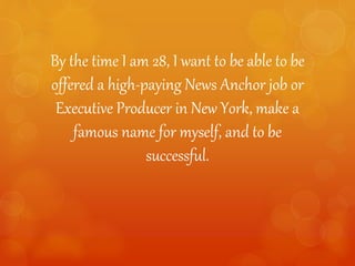 By the time I am 28, I want to be able to be
offered a high-paying News Anchor job or
Executive Producer in New York, make a
famous name for myself, and to be
successful.
 