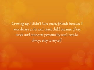 Growing up, I didn’t have many friends because I
was always a shy and quiet child because of my
meek and innocent personality and I would
always stay to myself.
 