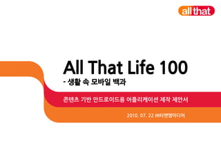 All That Life 100
- 생활 속 모바일 백과

콘텐츠 기반 안드로이드용 어플리케이션 제작 제안서

                2010. 07. 22 ㈜티엔엠미디어
 