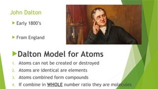 John Dalton
 Early 1800’s
 From England
Dalton Model for Atoms
1. Atoms can not be created or destroyed
2. Atoms are identical are elements
3. Atoms combined form compounds
4. If combine in WHOLE number ratio they are molecules
 