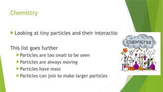 Chemistry
 Looking at tiny particles and their interactions
This list goes further
Particles are too small to be seen
Particles are always moving
Particles have mass
Particles can join to make larger particles
 