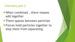 Chemistry part 2
When combined , there masses
add together
There spaces between particles
Forces hold particles together to
stop them from separating
 