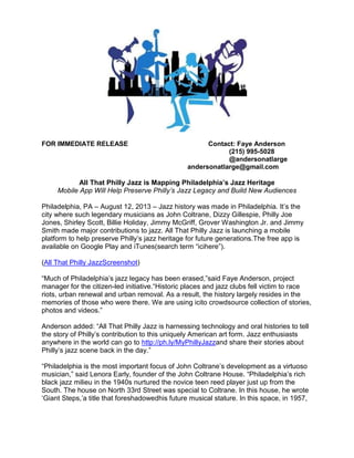 FOR IMMEDIATE RELEASE September 23, 2013 Contact: Faye Anderson 
(215) 995-5028 
@andersonatlarge 
phillyjazzapp@gmail.com 
All That Philly Jazz is Mapping Philadelphia’s Jazz Heritage 
Mobile App Will Help Preserve Philly’s Jazz Legacy and Build New Audiences 
Philadelphia, PA – Jazz history was made in Philadelphia. It’s the city where such legendary musicians as John Coltrane, Dizzy Gillespie, Philly Joe Jones, Lee Morgan, Shirley Scott, Joe Venuti, Billie Holiday, Jimmy McGriff, Grover Washington Jr., Jimmy Smith and Ethel Waters made major contributions to jazz. All That Philly Jazz is launching a mobile platform to help preserve Philly’s jazz heritage for future generations and build new audiences. The free app is available on Google Play and iTunes (search term “icihere”). “Much of Philadelphia’s jazz legacy has disappeared,” said Faye Anderson, project manager for the citizen-led All That Philly Jazz. “Historic places and jazz spots fell victim to race riots and urban renewal. As a result, the history largely resides in the memories of those who were there. So we are using the mobile platform ici to crowdsource collection of stories, photos and videos.” 
Anderson added: “All That Philly Jazz is harnessing technology and oral histories to tell the story of Philly’s contribution to this unique American art form. Jazz enthusiasts anywhere in the world can go to http://ph.ly/MyPhillyJazz and share their stories about Philly’s jazz scene back in the day.” “Philadelphia is the most important focus of John Coltrane’s development as a virtuoso musician,” said Lenora Early, founder of the John Coltrane House. “Philadelphia’s rich black jazz milieu in the 1940s nurtured the novice teen reed player just up from the South. The house on North 33rd Street was special to Coltrane. In this house, he wrote ‘Giant Steps,’ a title that foreshadowed his future musical stature. In this space, in 1957, Coltrane  