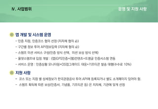 Ⅳ. 사업범위 운영 및 지원 사항
- 인증 지점, 인증코스 협의 선정 (지자체 협의 必)
- 구간별 정보 투어 API정보입력 (지자체 협의 必)
- 스탬프 미션 서비스 구성(인증 방식 선택, 미션 보상 방식 선택)
- 올댓스탬프내 입점 개발 : (앱)GPS인증+(웹)컨텐츠+트랭글 인증시스템 연동
- 서비스 운영 : 인증상황 모니터링+OS업그레이드 대응+기프티콘 발송 대행(수수료 10%)
- 코스 또는 지점 별 상세정보가 한국관광공사 투어 API에 등록되거나 별도 소개페이지 있어야 함.
- 스탬프 획득에 따른 보상(인증서, 기념품, 기프티콘 등) 은 지자체, 기관에 맞게 선정
 