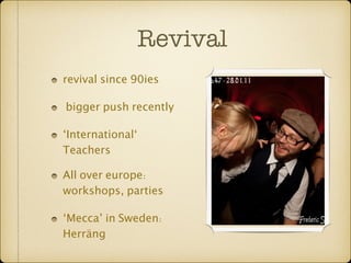 Revival 
revival since 90ies 
bigger push recently 
‘International‘ 
Teachers 
All over europe: 
workshops, parties 
‘Mecca’ in Sweden: 
Herräng 
 