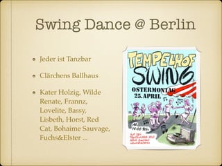 Swing Dance @ Berlin 
Jeder ist Tanzbar 
Clärchens Ballhaus 
Kater Holzig, Wilde 
Renate, Frannz, 
Lovelite, Bassy, 
Lisbeth, Horst, Red 
Cat, Bohaime Sauvage, 
Fuchs&Elster ... 
 