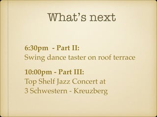 What’s next 
6:30pm - Part II: 
Swing dance taster on roof terrace 
10:00pm - Part III: 
Top Shelf Jazz Concert at 
3 Schwestern - Kreuzberg 
