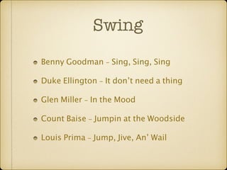 Swing 
Benny Goodman - Sing, Sing, Sing 
Duke Ellington - It don’t need a thing 
Glen Miller - In the Mood 
Count Baise - Jumpin at the Woodside 
Louis Prima - Jump, Jive, An’ Wail 
 