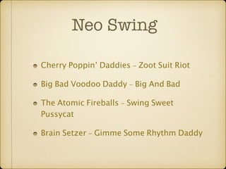 Neo Swing 
Cherry Poppin’ Daddies - Zoot Suit Riot 
Big Bad Voodoo Daddy - Big And Bad 
The Atomic Fireballs - Swing Sweet 
Pussycat 
Brain Setzer - Gimme Some Rhythm Daddy 
 