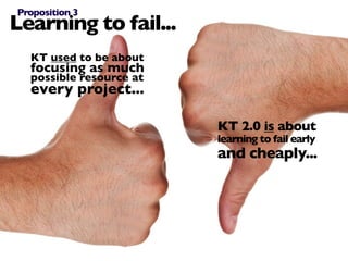 Proposition 3
Learning to fail...
  KT used to be about
  focusing as much
  possible resource at
  every project...

                         KT 2.0 is about
                         learning to fail early
                         and cheaply...
 