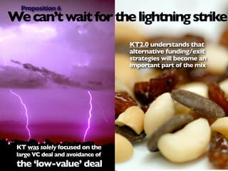 Proposition 6
We can’t wait for the lightning strike
                                  KT2.0 understands that
                                  alternative funding/exit
                                  strategies will become an
                                  important part of the mix




 KT was solely focused on the
 large VC deal and avoidance of
 the ‘low-value’ deal
 