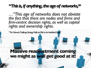 “This is, if anything, the age of networks,”
…“This age of networks does not obviate
the fact that there are nodes and ﬁrms and
ﬁrm-centric decision rights, as well as capital
rights and ownership rights.
“The Network Challenge:Strategy Profit and Risk in the InterlinkedWorld”




 Massive readjustment coming
 we might as well get good at it!
 