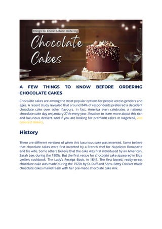 A FEW THINGS TO KNOW BEFORE ORDERING
CHOCOLATE CAKES
Chocolate cakes are among the most popular options for people across genders and
ages. A recent study revealed that around 84% of respondents preferred a decadent
chocolate cake over other flavours. In fact, America even celebrates a national
chocolate cake day on January 27th every year. Read on to learn more about this rich
and luxurious dessert. And if you are looking for premium cakes in Nagercoil, visit
Greatest Bakery.
History
There are different versions of when this luxurious cake was invented. Some believe
that chocolate cakes were first invented by a French chef for Napoleon Bonaparte
and his wife. Some others believe that the cake was first introduced by an American,
Sarah Lee, during the 1800s. But the first recipe for chocolate cake appeared in Eliza
Leslie’s cookbook, The Lady’s Receipt Book, in 1847. The first boxed, ready-to-eat
chocolate cake was made during the 1920s by O. Duff and Sons. Betty Crocker made
chocolate cakes mainstream with her pre-made chocolate cake mix.
 