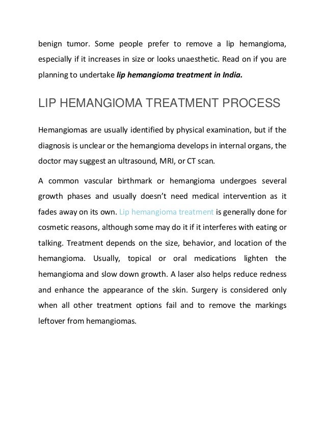 benign tumor. Some people prefer to remove a lip hemangioma,
especially if it increases in size or looks unaesthetic. Read on if you are
planning to undertake lip hemangioma treatment in India.
LIP HEMANGIOMA TREATMENT PROCESS
Hemangiomas are usually identified by physical examination, but if the
diagnosis is unclear or the hemangioma develops in internal organs, the
doctor may suggest an ultrasound, MRI, or CT scan.
A common vascular birthmark or hemangioma undergoes several
growth phases and usually doesn’t need medical intervention as it
fades away on its own. Lip hemangioma treatment is generally done for
cosmetic reasons, although some may do it if it interferes with eating or
talking. Treatment depends on the size, behavior, and location of the
hemangioma. Usually, topical or oral medications lighten the
hemangioma and slow down growth. A laser also helps reduce redness
and enhance the appearance of the skin. Surgery is considered only
when all other treatment options fail and to remove the markings
leftover from hemangiomas.
 