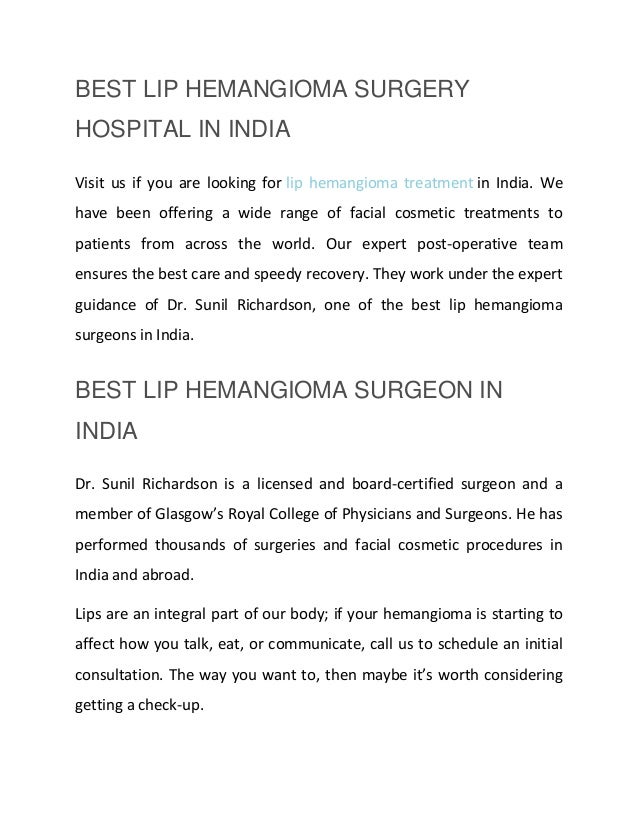 BEST LIP HEMANGIOMA SURGERY
HOSPITAL IN INDIA
Visit us if you are looking for lip hemangioma treatment in India. We
have been offering a wide range of facial cosmetic treatments to
patients from across the world. Our expert post-operative team
ensures the best care and speedy recovery. They work under the expert
guidance of Dr. Sunil Richardson, one of the best lip hemangioma
surgeons in India.
BEST LIP HEMANGIOMA SURGEON IN
INDIA
Dr. Sunil Richardson is a licensed and board-certified surgeon and a
member of Glasgow’s Royal College of Physicians and Surgeons. He has
performed thousands of surgeries and facial cosmetic procedures in
India and abroad.
Lips are an integral part of our body; if your hemangioma is starting to
affect how you talk, eat, or communicate, call us to schedule an initial
consultation. The way you want to, then maybe it’s worth considering
getting a check-up.
 