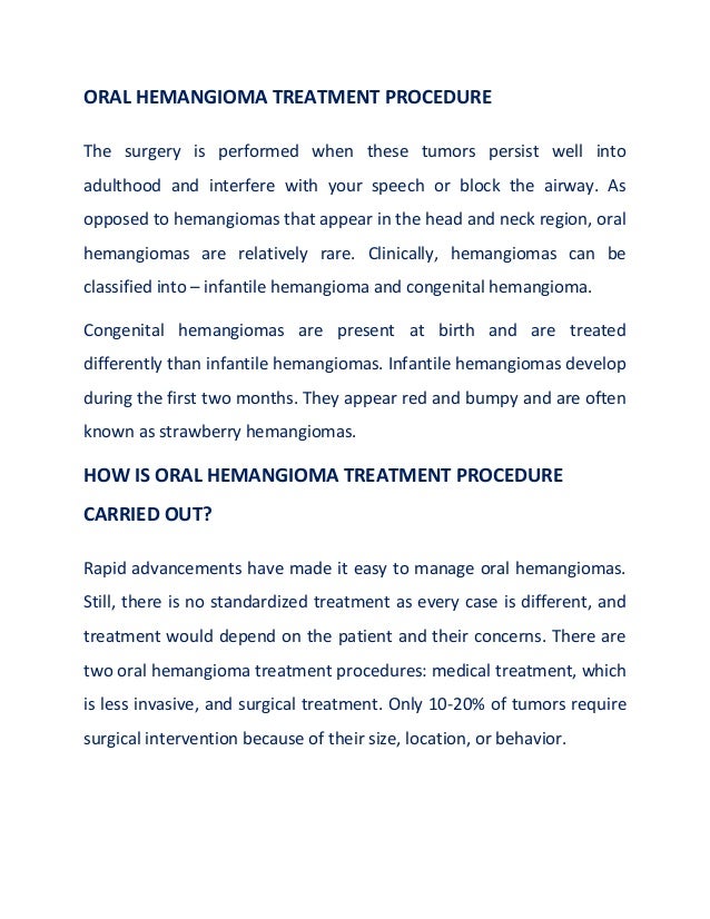 ORAL HEMANGIOMA TREATMENT PROCEDURE
The surgery is performed when these tumors persist well into
adulthood and interfere with your speech or block the airway. As
opposed to hemangiomas that appear in the head and neck region, oral
hemangiomas are relatively rare. Clinically, hemangiomas can be
classified into – infantile hemangioma and congenital hemangioma.
Congenital hemangiomas are present at birth and are treated
differently than infantile hemangiomas. Infantile hemangiomas develop
during the first two months. They appear red and bumpy and are often
known as strawberry hemangiomas.
HOW IS ORAL HEMANGIOMA TREATMENT PROCEDURE
CARRIED OUT?
Rapid advancements have made it easy to manage oral hemangiomas.
Still, there is no standardized treatment as every case is different, and
treatment would depend on the patient and their concerns. There are
two oral hemangioma treatment procedures: medical treatment, which
is less invasive, and surgical treatment. Only 10-20% of tumors require
surgical intervention because of their size, location, or behavior.
 