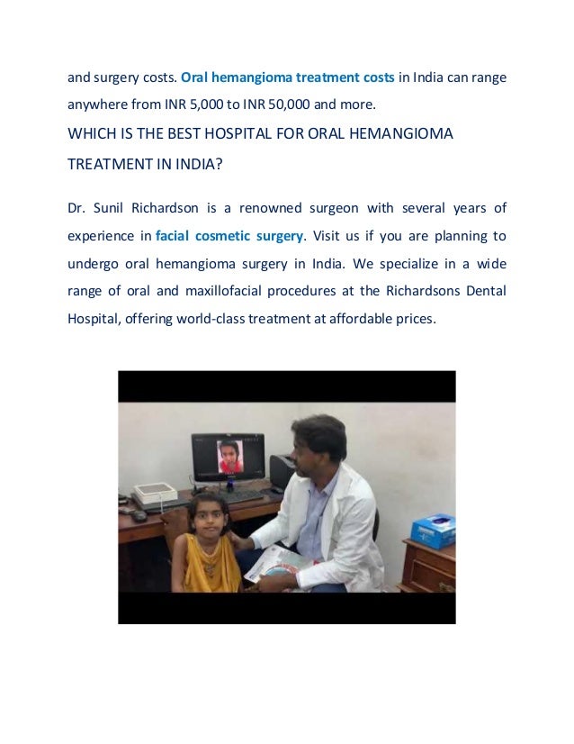 and surgery costs. Oral hemangioma treatment costs in India can range
anywhere from INR 5,000 to INR 50,000 and more.
WHICH IS THE BEST HOSPITAL FOR ORAL HEMANGIOMA
TREATMENT IN INDIA?
Dr. Sunil Richardson is a renowned surgeon with several years of
experience in facial cosmetic surgery. Visit us if you are planning to
undergo oral hemangioma surgery in India. We specialize in a wide
range of oral and maxillofacial procedures at the Richardsons Dental
Hospital, offering world-class treatment at affordable prices.
 