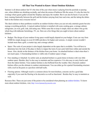 All That You Wanted to Know About Outdoor Kitchens
Summer is all about outdoor fun! It’s the time of the year when music is playing from the poolside or passing
cars, when children are shrieking excitedly, and when the aroma of barbecue fills the senses. It’s also the time for
evenings where guests gather around the fireplace and enjoy the weather. But it can also be hectic if you are the
host- running frantically between the grill and the kitchen carrying food, beer and wine, and the taking the dishes
back to the kitchen once everyone leaves!

The ideal solution to these problems would be an outdoor kitchen where you can not only entertain guests but also
manage everything perfectly. A typical outdoor kitchen is installed with some cooking gear, a storage cabinet,
refrigerator, an oven, grill, sink, and eating area. While some like to keep it simple, there are others who go the
whole hog with elaborate furnishings, TV, etc. Here are a few things that you ought to know about outdoor
kitchens:

•   Budget: The design of your outdoor living space would largely depend on your budget. Costs can vary from
    $3000 for simple designs to even $15,000 and above for higher end versions. A simple version wouldn’t
    include more than a grill, a counter top, and a storage cabinet.

•   Space: The scale of your project is also largely dependent on the space that is available. You will have to
    determine how the look of the place is likely to impact the look of your yard; both from within and outside the
    house. Also, decide on the distance of the kitchen from your home. An attached kitchen is ideal when there’s
    not much space. A freestanding kitchen is viable only if outdoor space is huge.

•   Free standing or Attached: As earlier said, an attached kitchen is a good choice in homes with very little
    outdoor space. Besides, they’re also easy to maintain and less expensive. It is also easy to carry food to and
    from the indoor kitchen. Your outdoor kitchen is also buffered from the weather. But a freestyle outdoor
    kitchen offers you the ultimate in outdoor entertainment. You can either go for a partial freestanding structure
    with a roof on the posts or a pavilion with half-walls.

•   Flooring options: Although wood is a common choice for most kitchens, concrete can be a good idea
    especially if you want the flooring to be decorative as well as functional. Besides they’re easy to maintain as
    well.

Resource Box: These are just some of the points to be considered when planning an outdoor kitchen. To know
more about outdoor kitchens, visit, http://www.kansascityconcrete.com
 