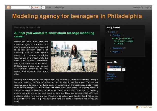 Modeling agency for teenagers in Philadelphia
Modeling agency for teenagers in Philadelphia
Wednesday, October 9, 2013
Wednesday, October 9, 2013
All that you wanted to know about teenage modeling
career
Models can have more than one
modeling agency employed for
them. Varied agencies are required
to address different aspects of
modeling such as one agency
caters to runway modeling
requirement of a model while the
other can address commercial
print modeling of the same model.
If this is likely a case with you then
all agencies employed by you
should communicate with each
other.
Modeling for teenagers do not require speaking in front of cameras or learning dialogue
lines and speaking in front of millions of people who do not know you. The primary
requirement is to have a modeling portfolio consisting of the best photo shots. These
shots should comprise of head shots and varied other best poses. An aspiring model is
always required to look best at all times. Who knows you could land a modeling
assignment with one of the best agencies in town. There are agencies that offer free
auditions relating to modeling too. Modeling and acting goes hand in hand. When you
give auditions for modeling, you can even land an acting assignment too if you are
lucky.
▼ 2013 (3)
▼ October (1)
All that you wanted to
know about teenage
modeling...
► September (1)
► August (1)
Blog Archive
Blog Archive
Ray Walter
Follow 0
View my
complete
prof ile
About Me
About Me
Share
Share 1 More Next Blog» Create Blog Sign In
PDFmyURL.com
 