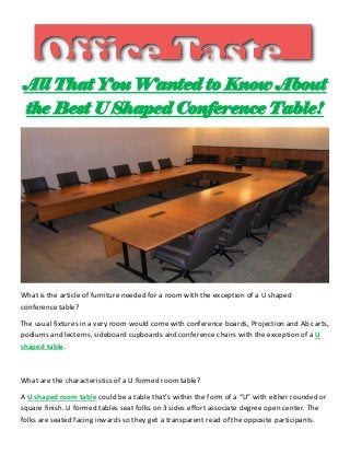 All That You Wanted to Know About
the Best U Shaped Conference Table!
What is the article of furniture needed for a room with the exception of a U shaped
conference table?
The usual fixtures in a very room would come with conference boards, Projection and Ab carts,
podiums and lecterns, sideboard cupboards and conference chairs with the exception of a U
shaped table.
What are the characteristics of a U formed room table?
A U shaped room table could be a table that's within the form of a “U” with either rounded or
square finish. U formed tables seat folks on 3 sides effort associate degree open center. The
folks are seated facing inwards so they get a transparent read of the opposite participants.
 