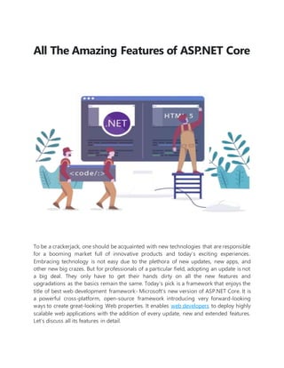 All The Amazing Features of ASP.NET Core
To be a crackerjack, one should be acquainted with new technologies that are responsible
for a booming market full of innovative products and today’s exciting experiences.
Embracing technology is not easy due to the plethora of new updates, new apps, and
other new big crazes. But for professionals of a particular field, adopting an update is not
a big deal. They only have to get their hands dirty on all the new features and
upgradations as the basics remain the same. Today’s pick is a framework that enjoys the
title of best web development framework- Microsoft’s new version of ASP.NET Core. It is
a powerful cross-platform, open-source framework introducing very forward-looking
ways to create great-looking Web properties. It enables web developers to deploy highly
scalable web applications with the addition of every update, new and extended features.
Let’s discuss all its features in detail.
 