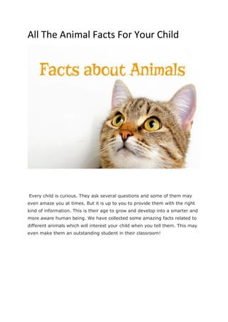 All The Animal Facts For Your Child
Every child is curious. They ask several questions and some of them may
even amaze you at times. But it is up to you to provide them with the right
kind of information. This is their age to grow and develop into a smarter and
more aware human being. We have collected some amazing facts related to
different animals which will interest your child when you tell them. This may
even make them an outstanding student in their classroom!
 