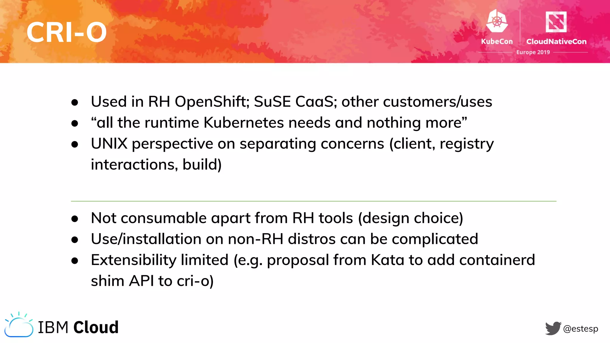 CRI-O
@estesp
● Used in RH OpenShift; SuSE CaaS; other customers/uses
● “all the runtime Kubernetes needs and nothing more”
● UNIX perspective on separating concerns (client, registry
interactions, build)
● Not consumable apart from RH tools (design choice)
● Use/installation on non-RH distros can be complicated
● Extensibility limited (e.g. proposal from Kata to add containerd
shim API to cri-o)
 