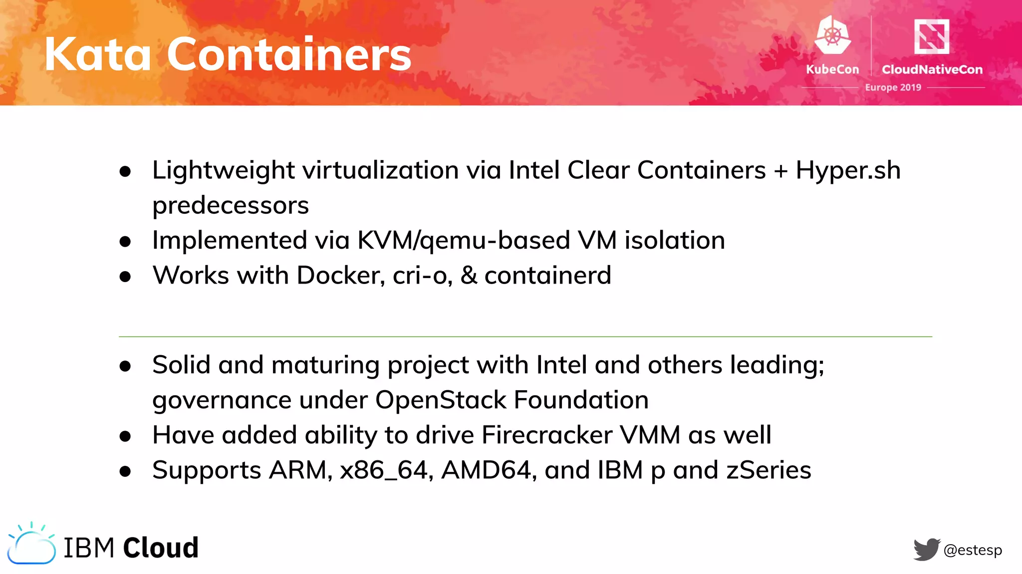 Kata Containers
@estesp
● Lightweight virtualization via Intel Clear Containers + Hyper.sh
predecessors
● Implemented via KVM/qemu-based VM isolation
● Works with Docker, cri-o, & containerd
● Solid and maturing project with Intel and others leading;
governance under OpenStack Foundation
● Have added ability to drive Firecracker VMM as well
● Supports ARM, x86_64, AMD64, and IBM p and zSeries
 