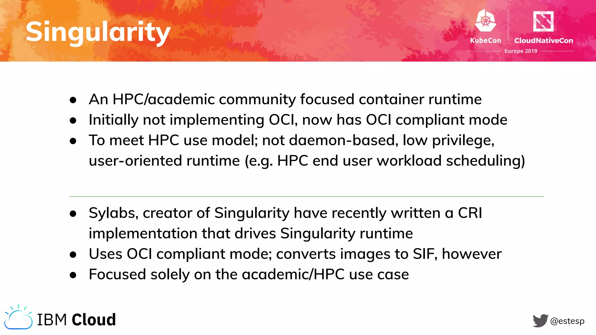 Singularity
@estesp
● An HPC/academic community focused container runtime
● Initially not implementing OCI, now has OCI compliant mode
● To meet HPC use model; not daemon-based, low privilege,
user-oriented runtime (e.g. HPC end user workload scheduling)
● Sylabs, creator of Singularity have recently written a CRI
implementation that drives Singularity runtime
● Uses OCI compliant mode; converts images to SIF, however
● Focused solely on the academic/HPC use case
 
