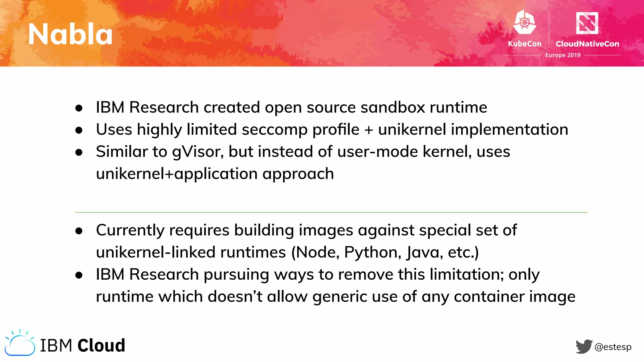 Nabla
@estesp
● IBM Research created open source sandbox runtime
● Uses highly limited seccomp proﬁle + unikernel implementation
● Similar to gVisor, but instead of user-mode kernel, uses
unikernel+application approach
● Currently requires building images against special set of
unikernel-linked runtimes (Node, Python, Java, etc.)
● IBM Research pursuing ways to remove this limitation; only
runtime which doesn’t allow generic use of any container image
 