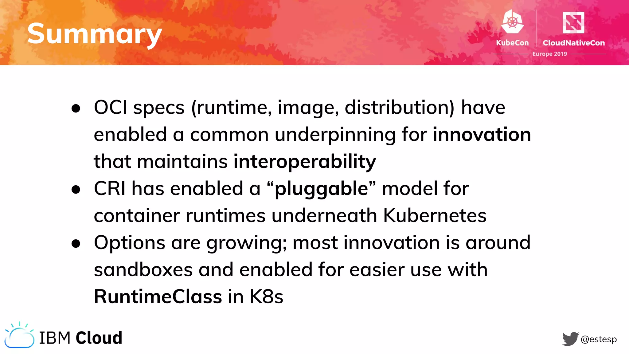 Summary
@estesp
● OCI specs (runtime, image, distribution) have
enabled a common underpinning for innovation
that maintains interoperability
● CRI has enabled a “pluggable” model for
container runtimes underneath Kubernetes
● Options are growing; most innovation is around
sandboxes and enabled for easier use with
RuntimeClass in K8s
 