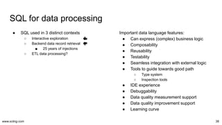www.scling.com
SQL for data processing
● SQL used in 3 distinct contexts
○ Interactive exploration
○ Backend data record retrieval
■ 25 years of injections
○ ETL data processing?
38
Important data language features:
● Can express (complex) business logic
● Composability
● Reusability
● Testability
● Seamless integration with external logic
● Tools to guide towards good path
○ Type system
○ Inspection tools
● IDE experience
● Debuggability
● Data quality measurement support
● Data quality improvement support
● Learning curve
 