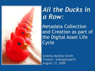 All the Ducks in a Row:  Metadata Collection and Creation as part of the Digital Asset Life Cycle Andrea Medina-Smith Twitter: @dinadina619 August 13, 2009 Red Duck Line Up by Maxey via Flickr http://www.flickr.com/photos/maxbisschop/118903742/ 